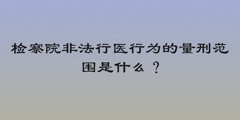 检察院非法行医行为的量刑范围是什么？