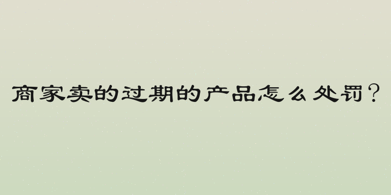 商家卖的过期的产品怎么处罚?