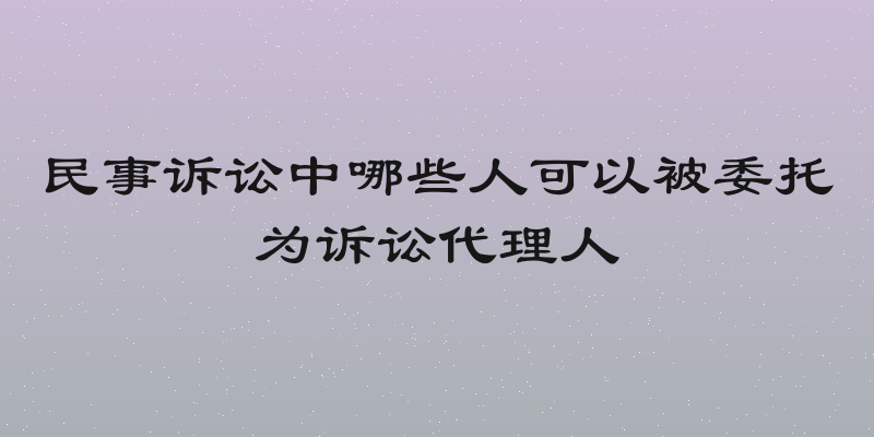 民事诉讼中哪些人可以被委托为诉讼代理人