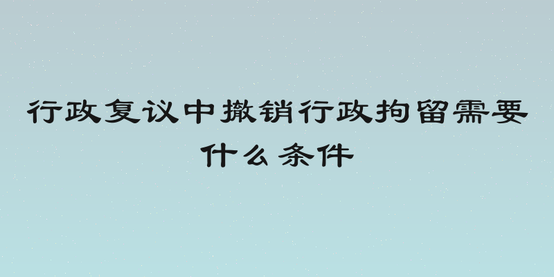 行政复议中撤销行政拘留需要什么条件