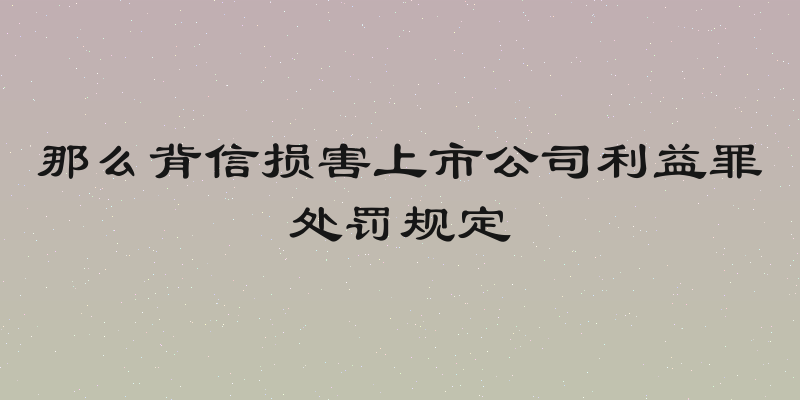 那么背信损害上市公司利益罪处罚规定