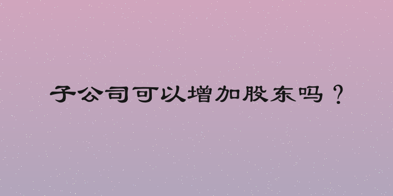 子公司可以增加股东吗？