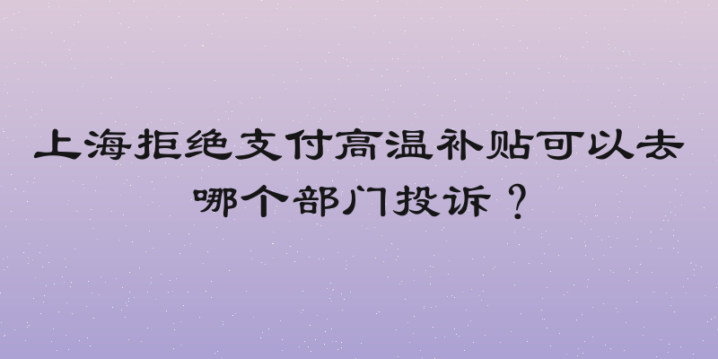 上海拒绝支付高温补贴可以去哪个部门投诉？