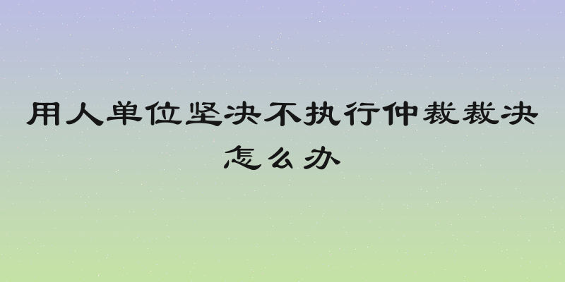 用人单位坚决不执行仲裁裁决怎么办