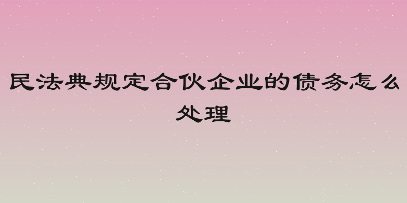 民法典规定合伙企业的债务怎么处理