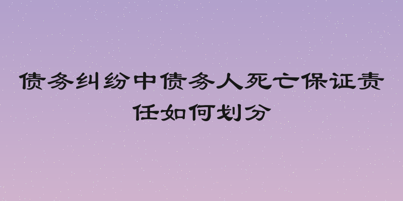 债务纠纷中债务人死亡保证责任如何划分