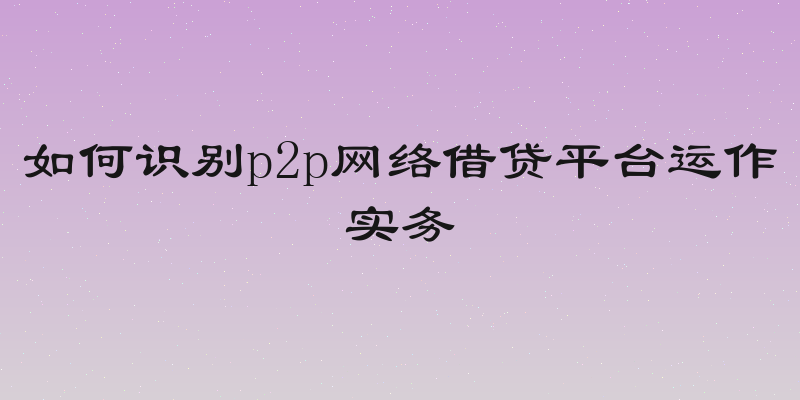 如何识别p2p网络借贷平台运作实务