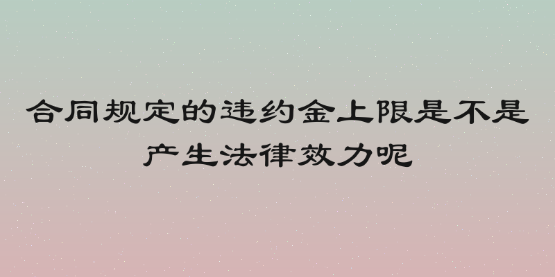 合同规定的违约金上限是不是产生法律效力呢