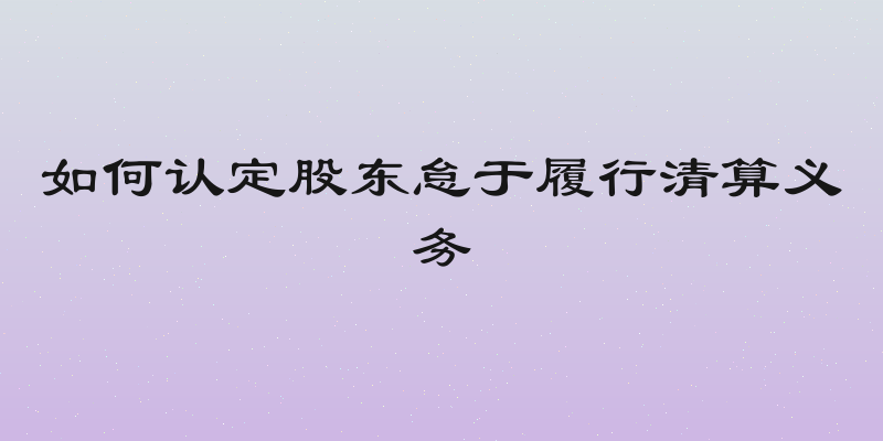 如何认定股东怠于履行清算义务