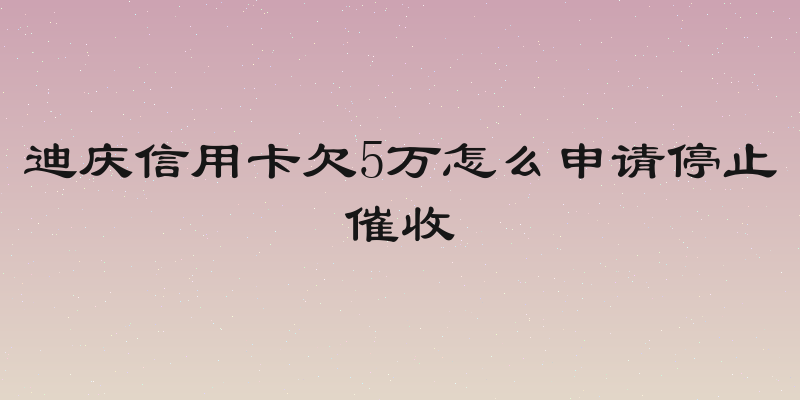 迪庆信用卡欠5万怎么申请停止催收