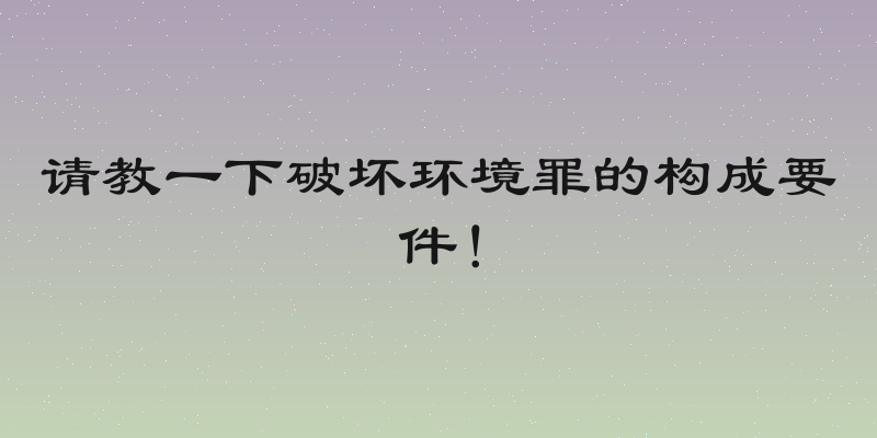请教一下破坏环境罪的构成要件！