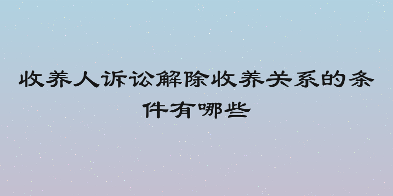 收养人诉讼解除收养关系的条件有哪些