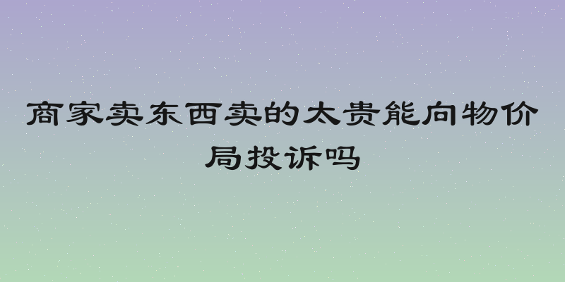 商家卖东西卖的太贵能向物价局投诉吗