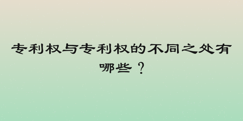 专利权与专利权的不同之处有哪些？