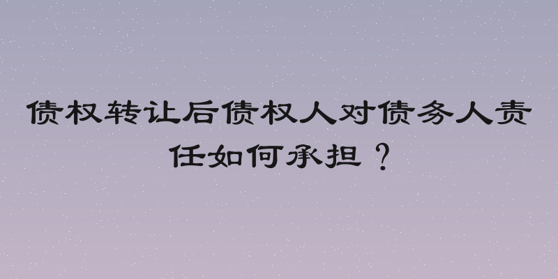 债权转让后债权人对债务人责任如何承担？