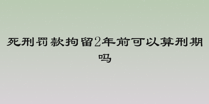 死刑罚款拘留2年前可以算刑期吗