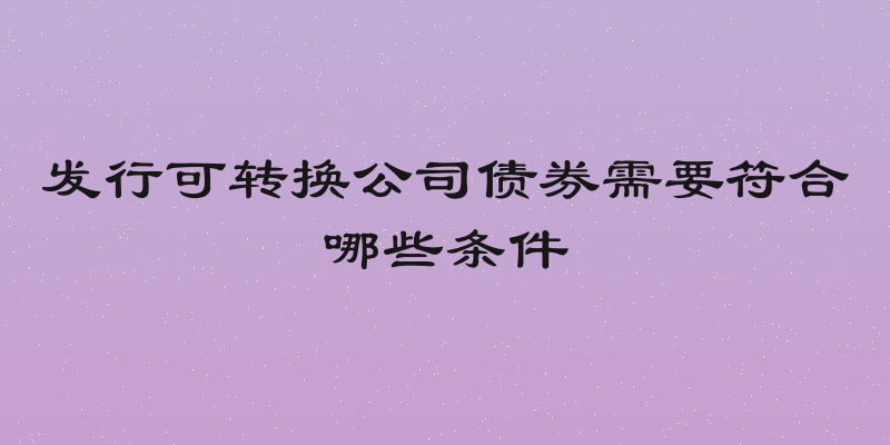 发行可转换公司债券需要符合哪些条件