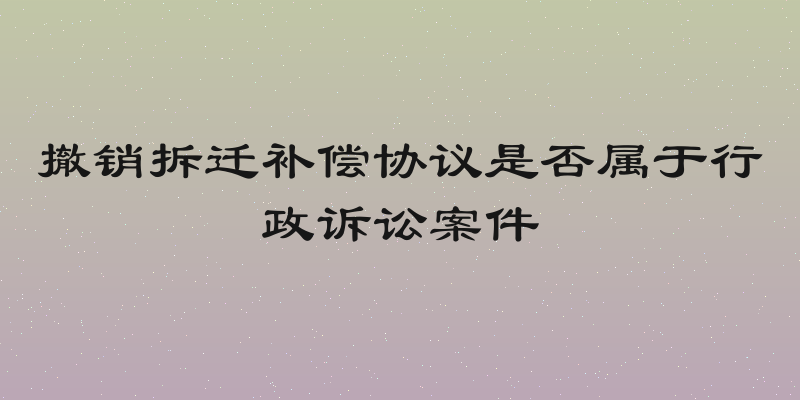 撤销拆迁补偿协议是否属于行政诉讼案件