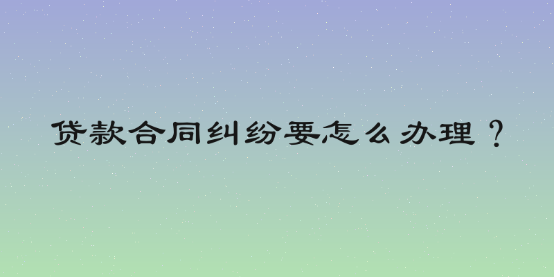 贷款合同纠纷要怎么办理？
