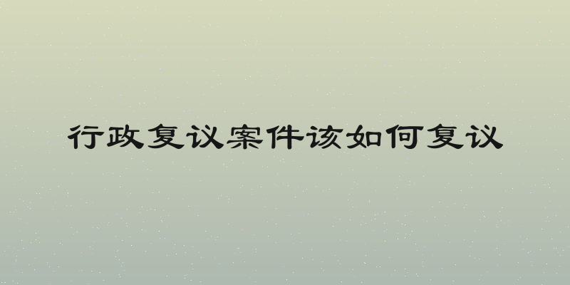 行政复议案件该如何复议