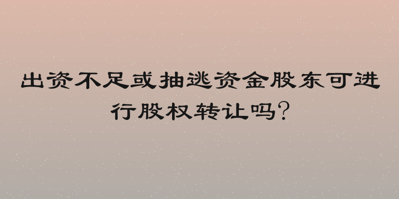 出资不足或抽逃资金股东可进行股权转让吗?