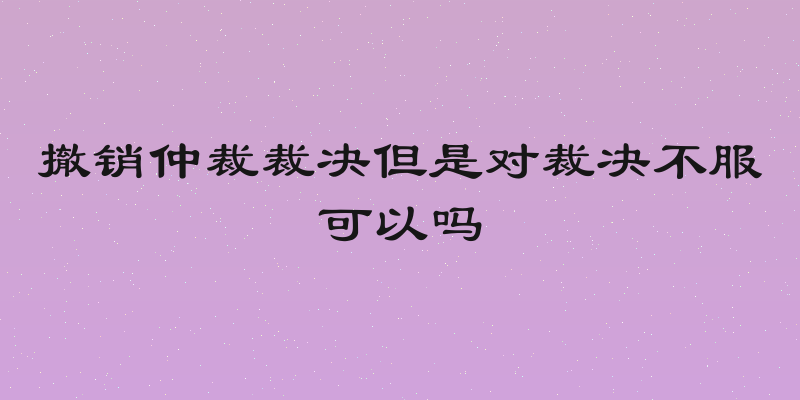 撤销仲裁裁决但是对裁决不服可以吗