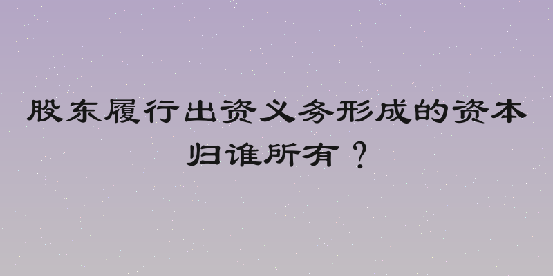 股东履行出资义务形成的资本归谁所有？