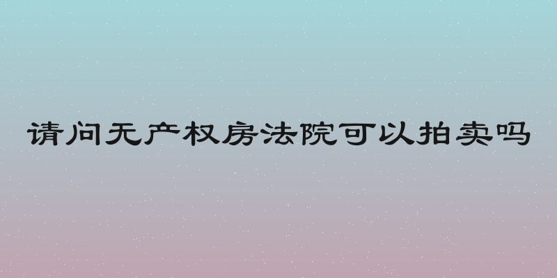 请问无产权房法院可以拍卖吗