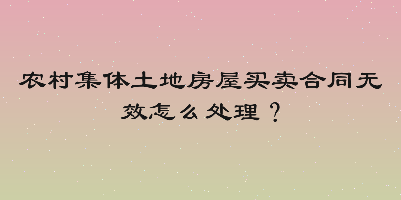 农村集体土地房屋买卖合同无效怎么处理？