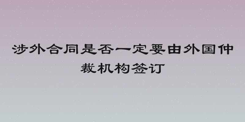 涉外合同是否一定要由外国仲裁机构签订