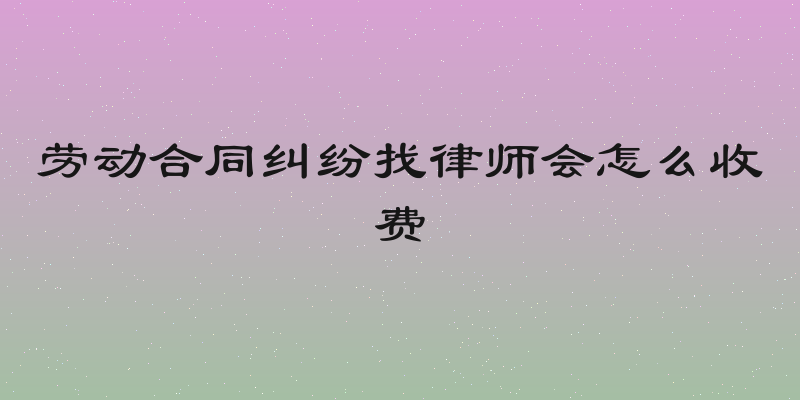 劳动合同纠纷找律师会怎么收费