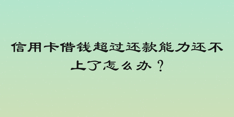 信用卡借钱超过还款能力还不上了怎么办？