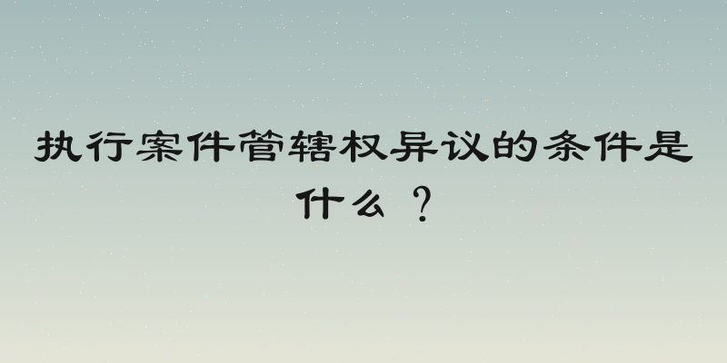 执行案件管辖权异议的条件是什么？