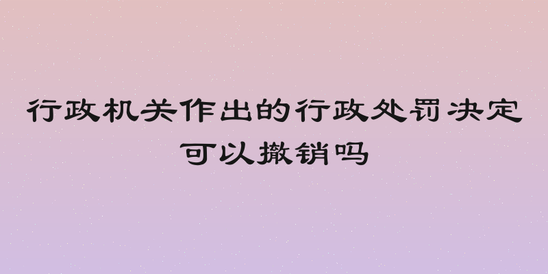 行政机关作出的行政处罚决定可以撤销吗