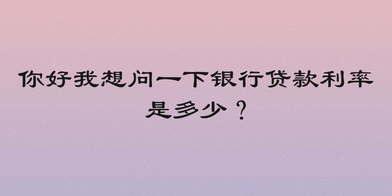 你好我想问一下银行贷款利率是多少？