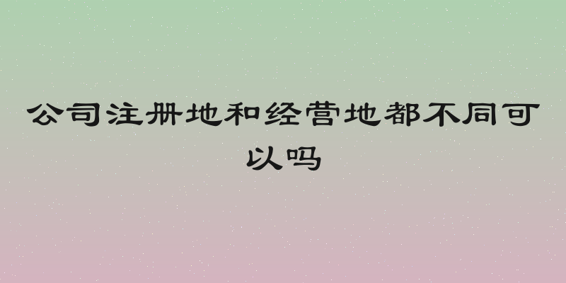公司注册地和经营地都不同可以吗
