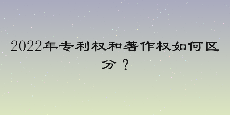 2022年专利权和著作权如何区分？