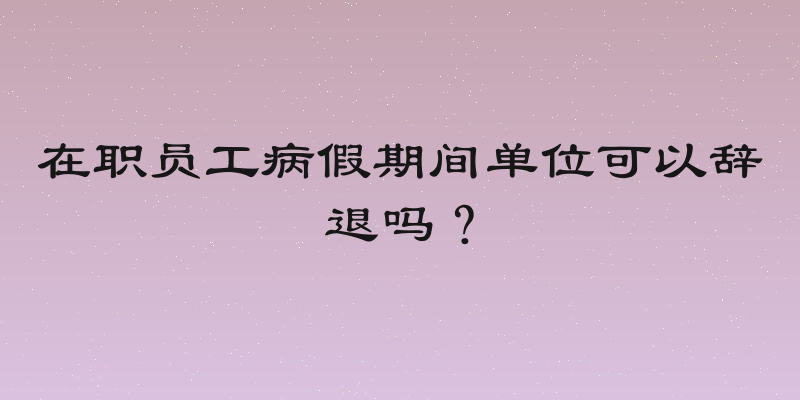 在职员工病假期间单位可以辞退吗？