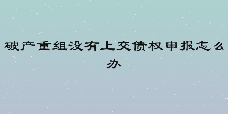 破产重组没有上交债权申报怎么办