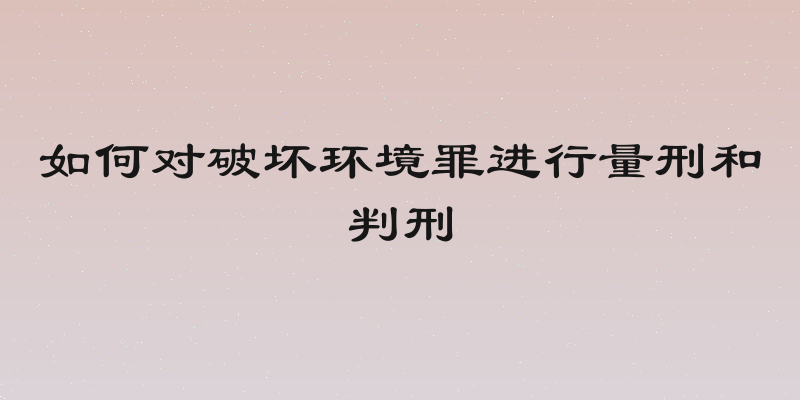 如何对破坏环境罪进行量刑和判刑