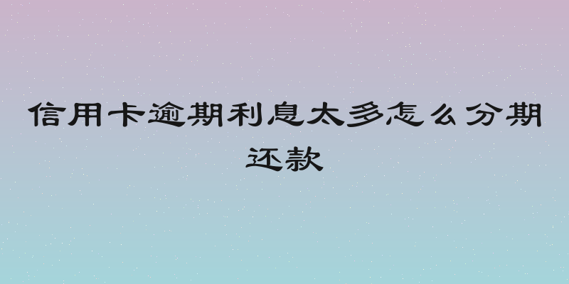 信用卡逾期利息太多怎么分期还款
