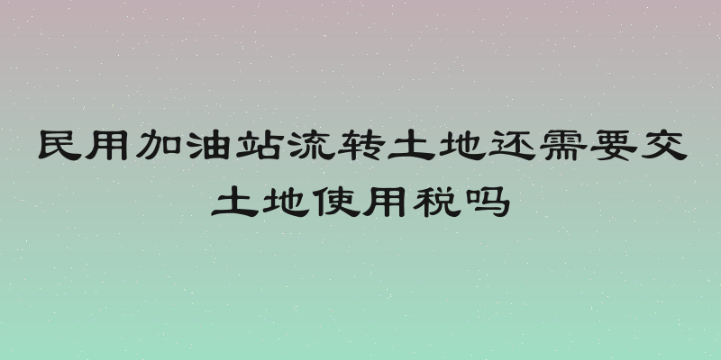 民用加油站流转土地还需要交土地使用税吗