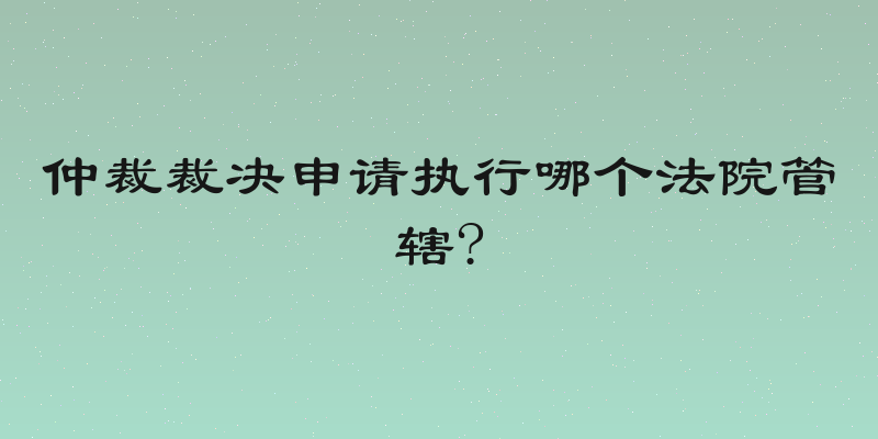 仲裁裁决申请执行哪个法院管辖?