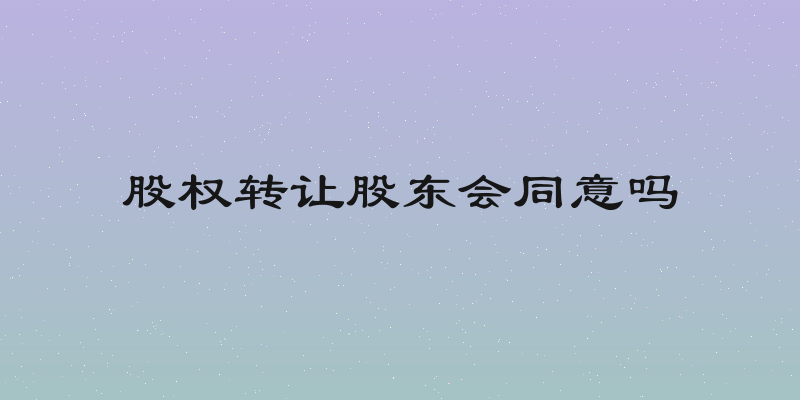 股权转让股东会同意吗