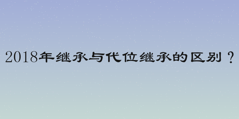 2018年继承与代位继承的区别？