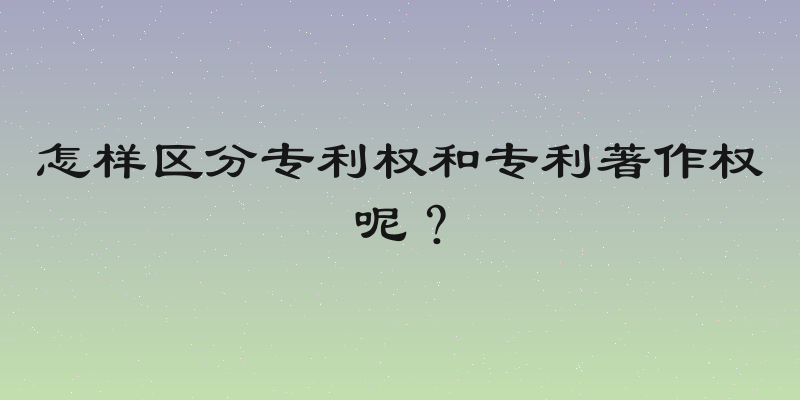 怎样区分专利权和专利著作权呢？