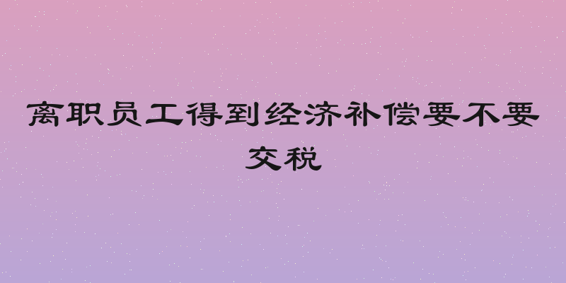 离职员工得到经济补偿要不要交税