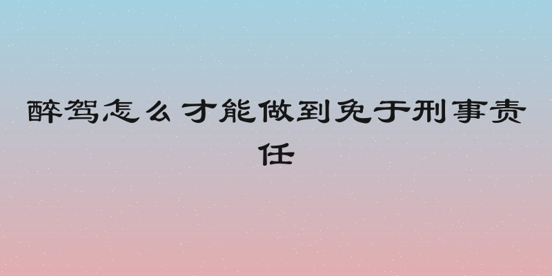 醉驾怎么才能做到免于刑事责任