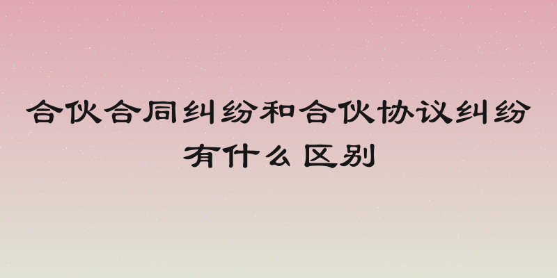 合伙合同纠纷和合伙协议纠纷有什么区别