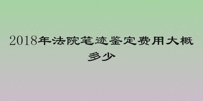 2018年法院笔迹鉴定费用大概多少